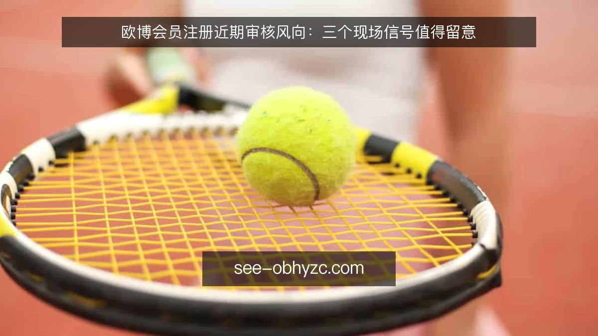 欧博会员注册近期审核风向：三个现场信号值得留意